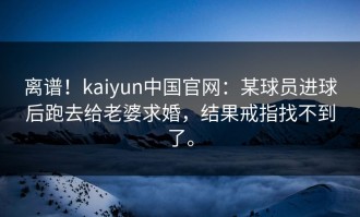 离谱！kaiyun中国官网：某球员进球后跑去给老婆求婚，结果戒指找不到了。