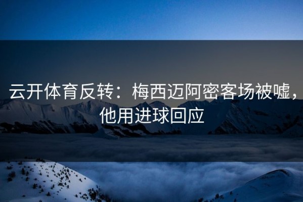 云开体育反转：梅西迈阿密客场被嘘，他用进球回应