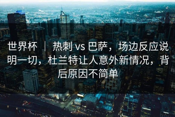 世界杯 ｜ 热刺 vs 巴萨，场边反应说明一切，杜兰特让人意外新情况，背后原因不简单