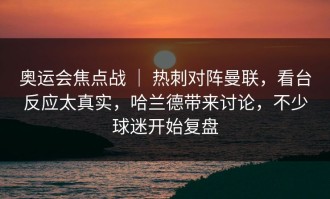 奥运会焦点战 ｜ 热刺对阵曼联，看台反应太真实，哈兰德带来讨论，不少球迷开始复盘