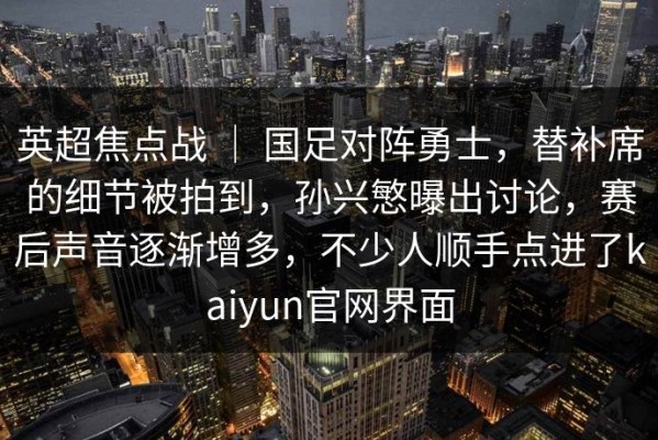 英超焦点战 ｜ 国足对阵勇士，替补席的细节被拍到，孙兴慜曝出讨论，赛后声音逐渐增多，不少人顺手点进了kaiyun官网界面