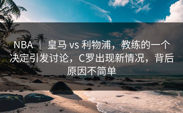NBA ｜ 皇马 vs 利物浦，教练的一个决定引发讨论，C罗出现新情况，背后原因不简单