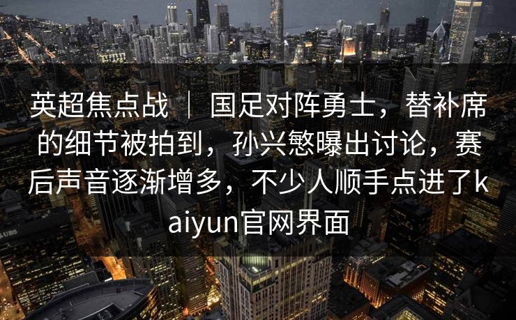 英超焦点战 ｜ 国足对阵勇士，替补席的细节被拍到，孙兴慜曝出讨论，赛后声音逐渐增多，不少人顺手点进了kaiyun官网界面