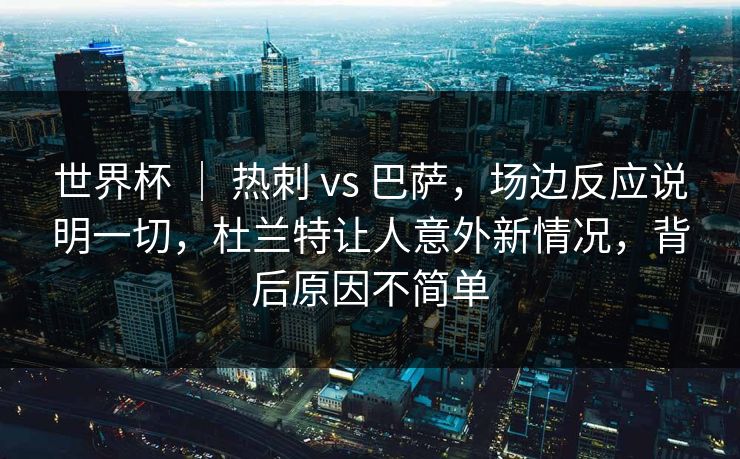 世界杯 ｜ 热刺 vs 巴萨，场边反应说明一切，杜兰特让人意外新情况，背后原因不简单