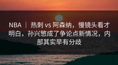 NBA ｜ 热刺 vs 阿森纳，慢镜头看才明白，孙兴慜成了争论点新情况，内部其实早有分歧
