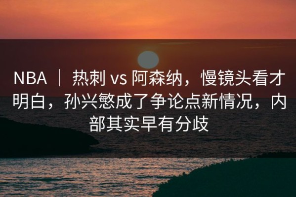 NBA ｜ 热刺 vs 阿森纳，慢镜头看才明白，孙兴慜成了争论点新情况，内部其实早有分歧