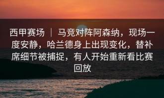 西甲赛场 ｜ 马竞对阵阿森纳，现场一度安静，哈兰德身上出现变化，替补席细节被捕捉，有人开始重新看比赛回放