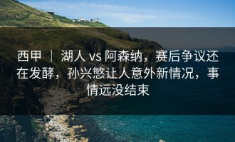西甲 ｜ 湖人 vs 阿森纳，赛后争议还在发酵，孙兴慜让人意外新情况，事情远没结束