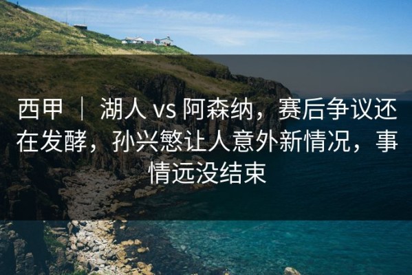 西甲 ｜ 湖人 vs 阿森纳，赛后争议还在发酵，孙兴慜让人意外新情况，事情远没结束