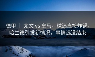 德甲 ｜ 尤文 vs 皇马，球迷直接炸锅，哈兰德引发新情况，事情远没结束