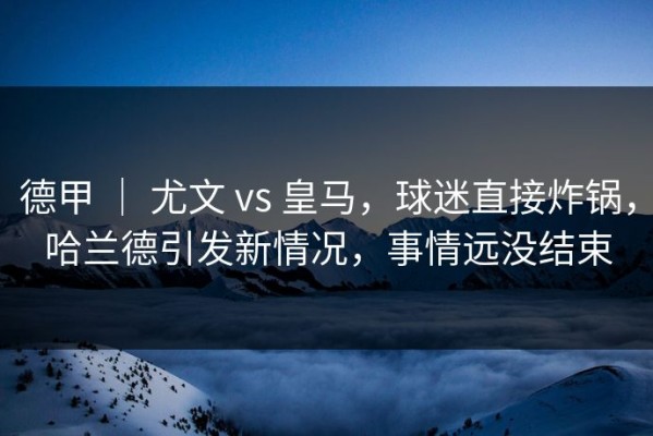 德甲 ｜ 尤文 vs 皇马，球迷直接炸锅，哈兰德引发新情况，事情远没结束