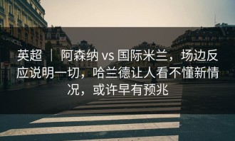 英超 ｜ 阿森纳 vs 国际米兰，场边反应说明一切，哈兰德让人看不懂新情况，或许早有预兆