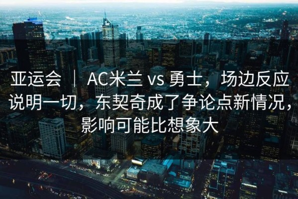 亚运会 ｜ AC米兰 vs 勇士，场边反应说明一切，东契奇成了争论点新情况，影响可能比想象大