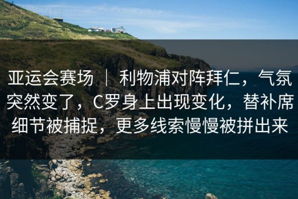 亚运会赛场 ｜ 利物浦对阵拜仁，气氛突然变了，C罗身上出现变化，替补席细节被捕捉，更多线索慢慢被拼出来