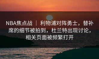 NBA焦点战 ｜ 利物浦对阵勇士，替补席的细节被拍到，杜兰特出现讨论，相关页面被频繁打开