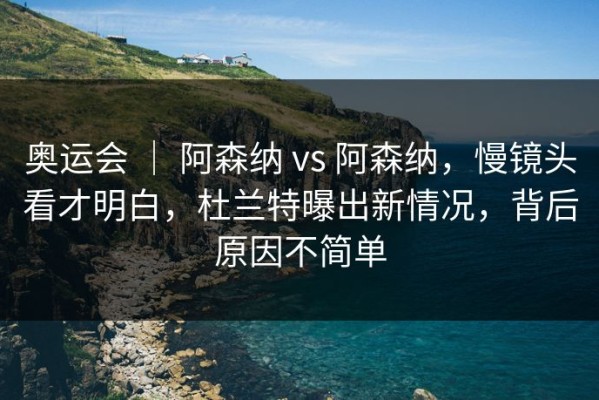 奥运会 ｜ 阿森纳 vs 阿森纳，慢镜头看才明白，杜兰特曝出新情况，背后原因不简单