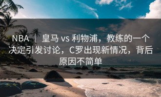 NBA ｜ 皇马 vs 利物浦，教练的一个决定引发讨论，C罗出现新情况，背后原因不简单