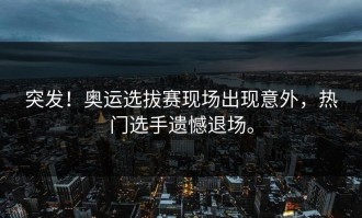 突发！奥运选拔赛现场出现意外，热门选手遗憾退场。