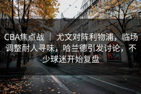 CBA焦点战 ｜ 尤文对阵利物浦，临场调整耐人寻味，哈兰德引发讨论，不少球迷开始复盘