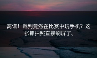 离谱！裁判竟然在比赛中玩手机？这张抓拍照直接刷屏了。