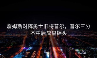 詹姆斯对阵勇士旧将普尔，普尔三分不中后詹皇摇头