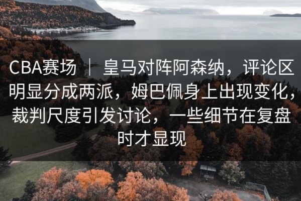 CBA赛场 ｜ 皇马对阵阿森纳，评论区明显分成两派，姆巴佩身上出现变化，裁判尺度引发讨论，一些细节在复盘时才显现