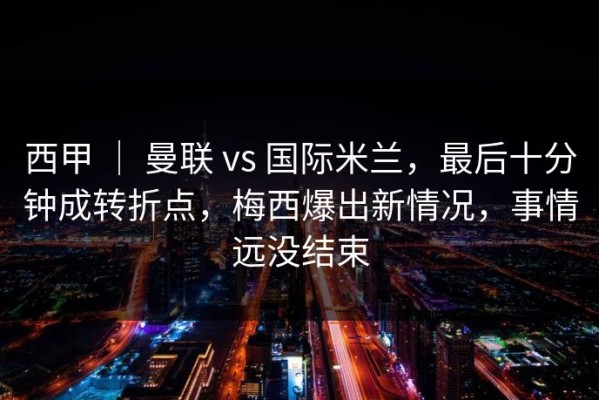 西甲 ｜ 曼联 vs 国际米兰，最后十分钟成转折点，梅西爆出新情况，事情远没结束