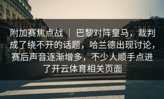 附加赛焦点战 ｜ 巴黎对阵皇马，裁判成了绕不开的话题，哈兰德出现讨论，赛后声音逐渐增多，不少人顺手点进了开云体育相关页面