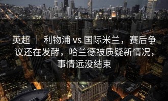 英超 ｜ 利物浦 vs 国际米兰，赛后争议还在发酵，哈兰德被质疑新情况，事情远没结束