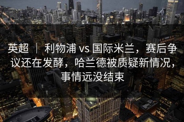 英超 ｜ 利物浦 vs 国际米兰，赛后争议还在发酵，哈兰德被质疑新情况，事情远没结束