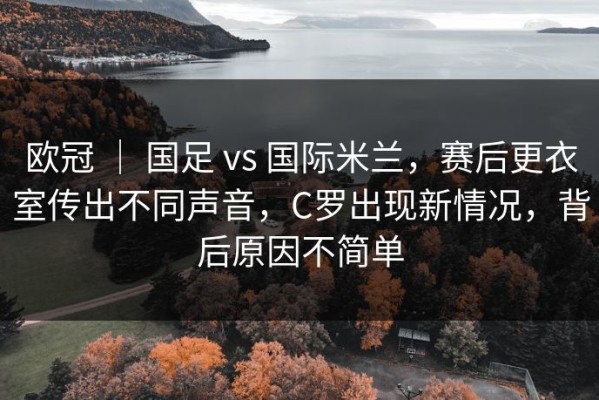 欧冠 ｜ 国足 vs 国际米兰，赛后更衣室传出不同声音，C罗出现新情况，背后原因不简单
