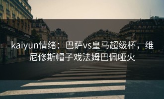 kaiyun情绪：巴萨vs皇马超级杯，维尼修斯帽子戏法姆巴佩哑火