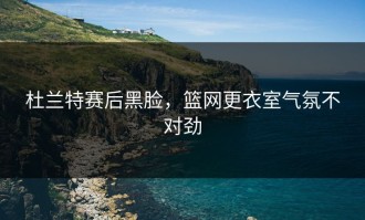 杜兰特赛后黑脸，篮网更衣室气氛不对劲