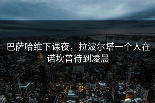 巴萨哈维下课夜，拉波尔塔一个人在诺坎普待到凌晨