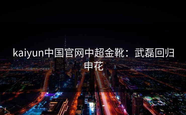 kaiyun中国官网中超金靴：武磊回归申花