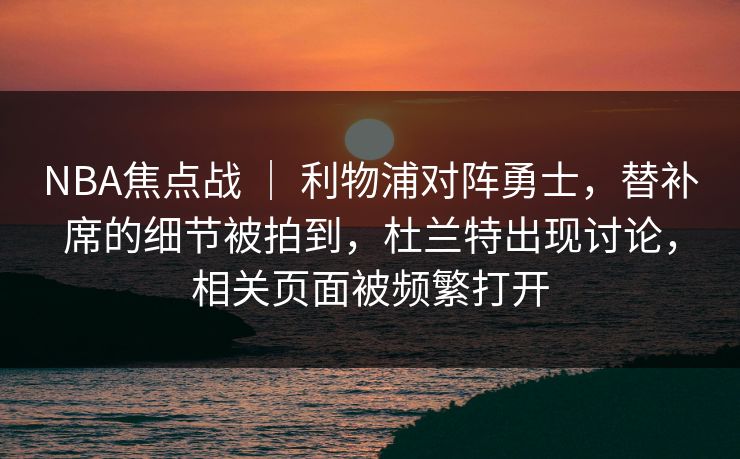 NBA焦点战 | 利物浦对阵勇士,替补席的细节被拍到,杜兰特出现讨论,相关页面被频繁打开 NBA焦点战 | 利物浦对阵勇士,替补席的细节被拍到,杜兰特出现讨论,相关页面被频繁打开