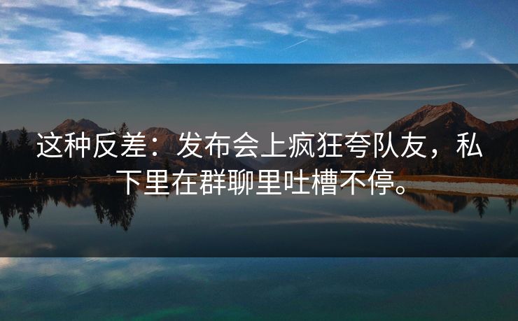 这种反差：发布会上疯狂夸队友，私下里在群聊里吐槽不停。