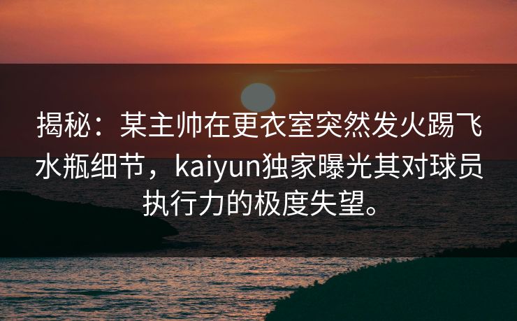 揭秘：某主帅在更衣室突然发火踢飞水瓶细节，kaiyun独家曝光其对球员执行力的极度失望。