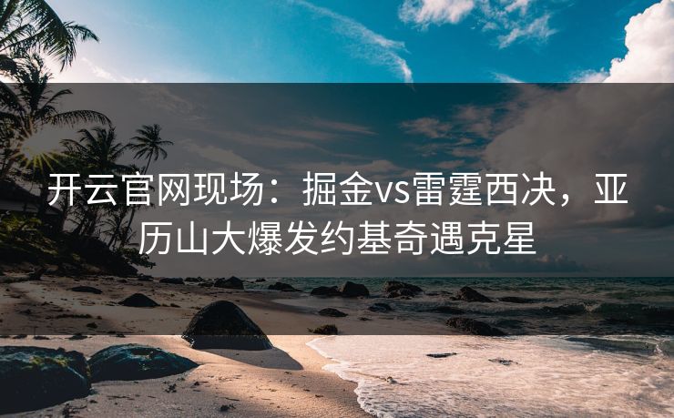 开云官网现场：掘金vs雷霆西决，亚历山大爆发约基奇遇克星