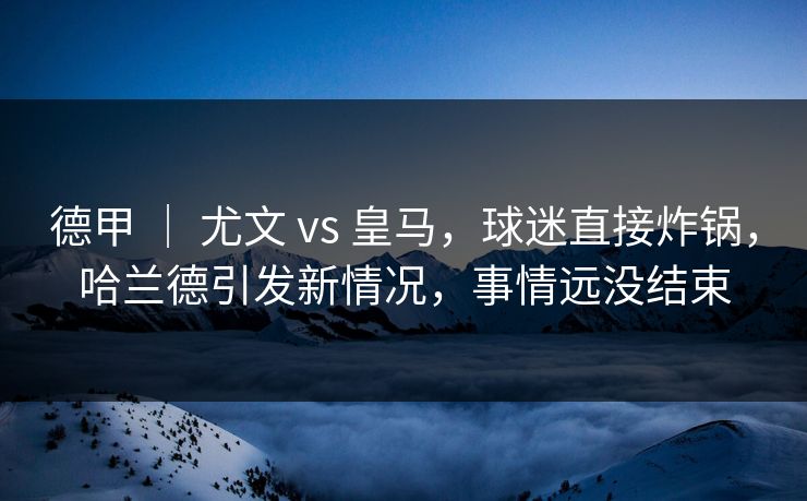 德甲 | 尤文 vs 皇马,球迷直接炸锅,哈兰德引发新情况,事情远没结束 德甲 | 尤文 vs 皇马,球迷直接炸锅,哈兰德引发新情况,事情远没结束