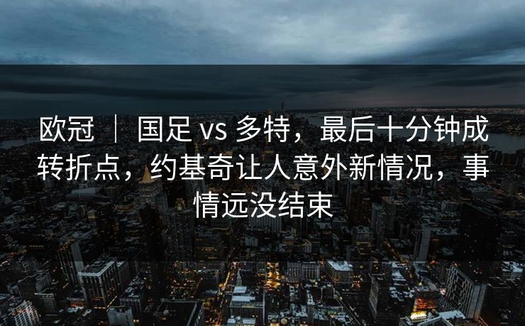 欧冠 ｜ 国足 vs 多特，最后十分钟成转折点，约基奇让人意外新情况，事情远没结束