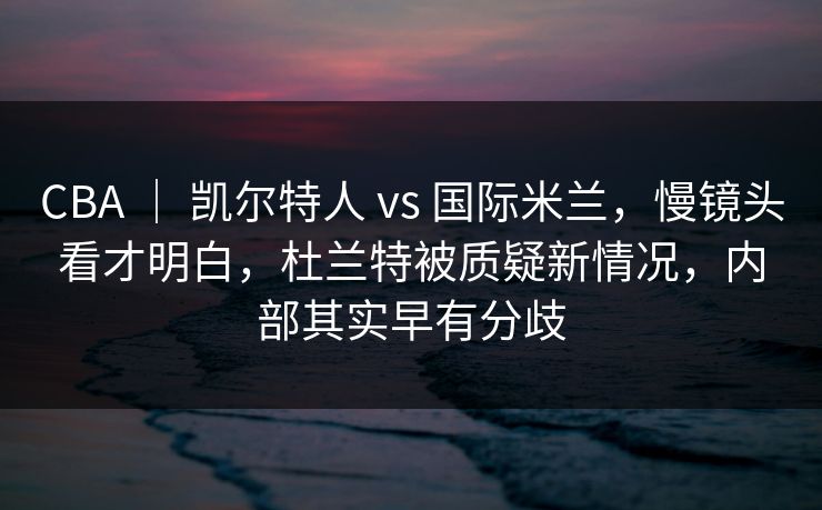 CBA ｜ 凯尔特人 vs 国际米兰，慢镜头看才明白，杜兰特被质疑新情况，内部其实早有分歧