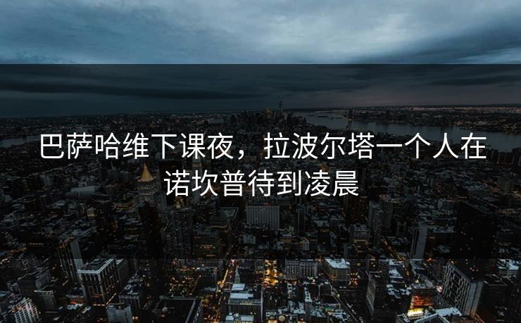 巴萨哈维下课夜，拉波尔塔一个人在诺坎普待到凌晨