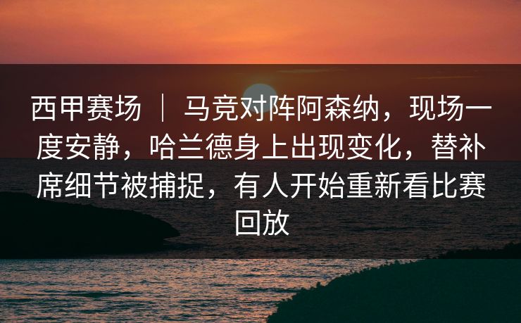 西甲赛场 ｜ 马竞对阵阿森纳，现场一度安静，哈兰德身上出现变化，替补席细节被捕捉，有人开始重新看比赛回放