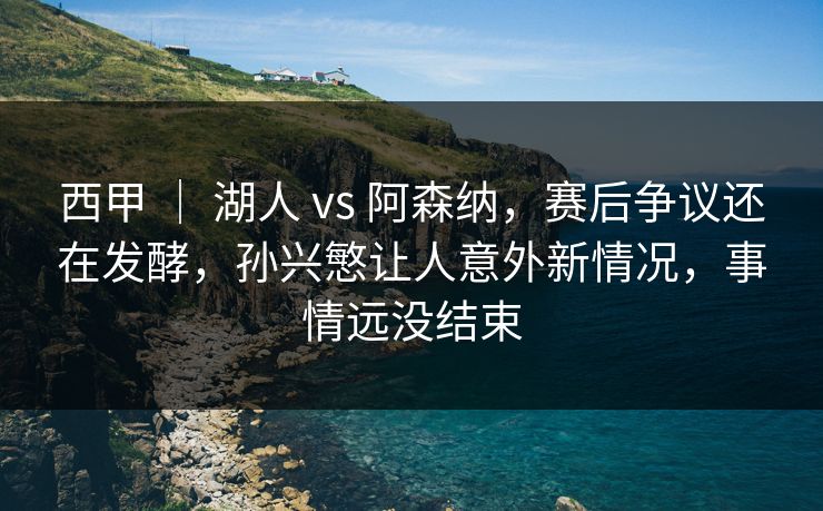 西甲 | 湖人 vs 阿森纳,赛后争议还在发酵,孙兴慜让人意外新情况,事情远没结束 西甲 | 湖人 vs 阿森纳,赛后争议还在发酵,孙兴慜让人意外新情况,事情远没结束