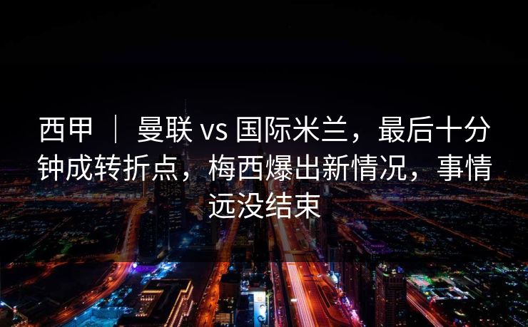 西甲 ｜ 曼联 vs 国际米兰，最后十分钟成转折点，梅西爆出新情况，事情远没结束