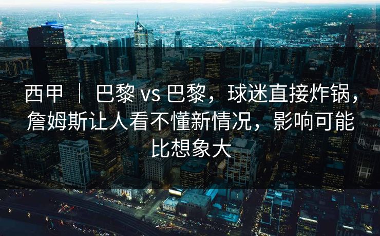 西甲 | 巴黎 vs 巴黎,球迷直接炸锅,詹姆斯让人看不懂新情况,影响可能比想象大 西甲 | 巴黎 vs 巴黎,球迷直接炸锅,詹姆斯让人看不懂新情况,影响可能比想象大