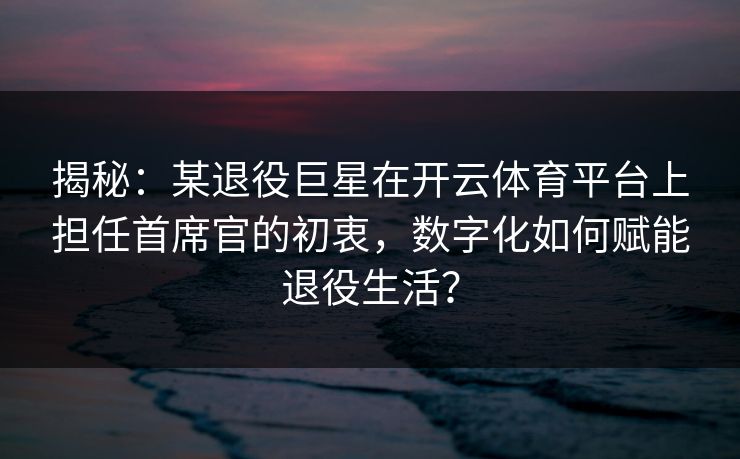 揭秘：某退役巨星在开云体育平台上担任首席官的初衷，数字化如何赋能退役生活？