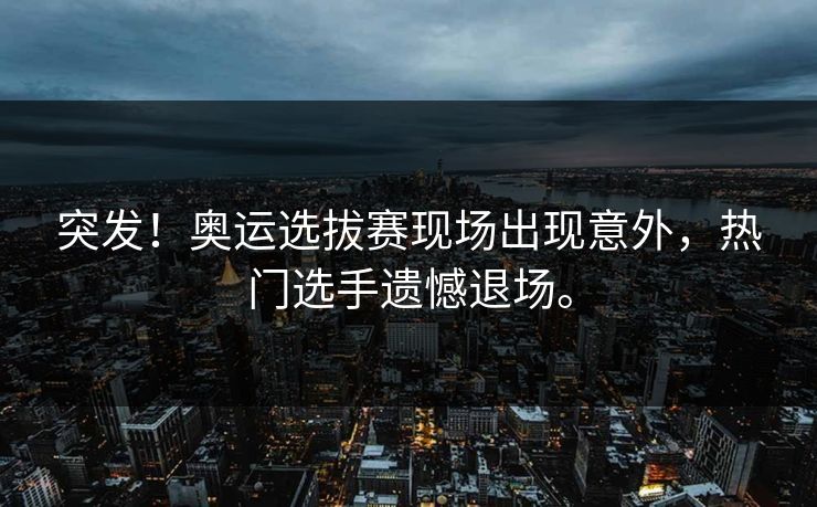 突发！奥运选拔赛现场出现意外，热门选手遗憾退场。