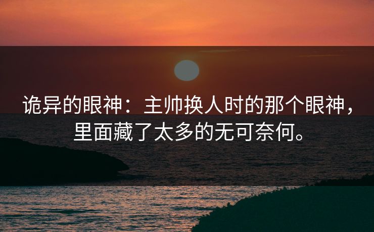 诡异的眼神：主帅换人时的那个眼神，里面藏了太多的无可奈何。